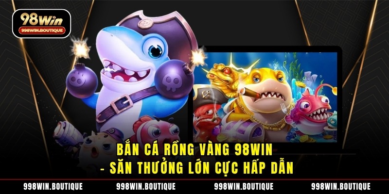 Bắn cá rồng vàng 98Win – Săn thưởng lớn cực hấp dẫn